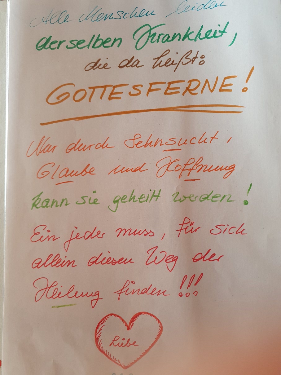 Alle Menschen leiden an derselben Krankheit, die da heißt: Gottesferne! Nur durch Sehnsucht, Glaube und Hoffnung kann sie geheilt werden! Ein jeder muss für sich allein diesen Weg der Heilung finden!!!